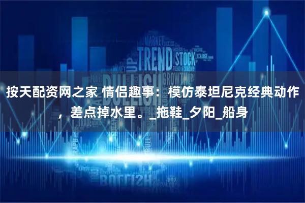 按天配资网之家 情侣趣事：模仿泰坦尼克经典动作，差点掉水里。_拖鞋_夕阳_船身