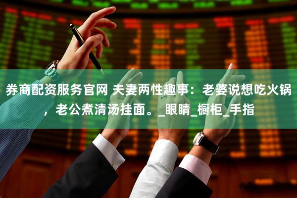 券商配资服务官网 夫妻两性趣事：老婆说想吃火锅，老公煮清汤挂面。_眼睛_橱柜_手指