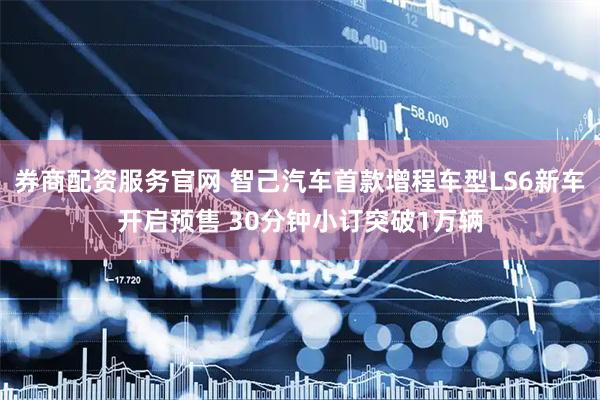 券商配资服务官网 智己汽车首款增程车型LS6新车开启预售 30分钟小订突破1万辆