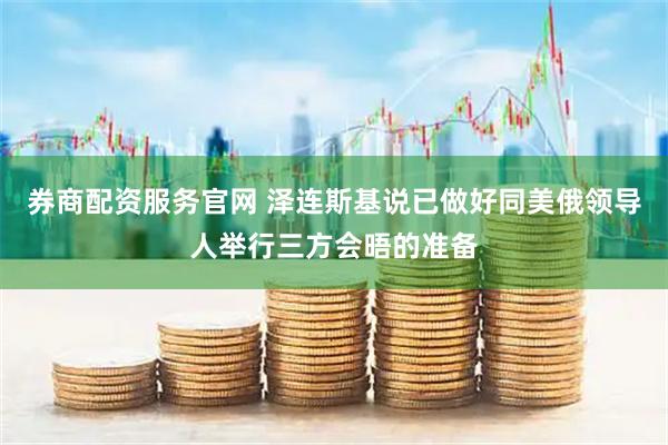 券商配资服务官网 泽连斯基说已做好同美俄领导人举行三方会晤的准备