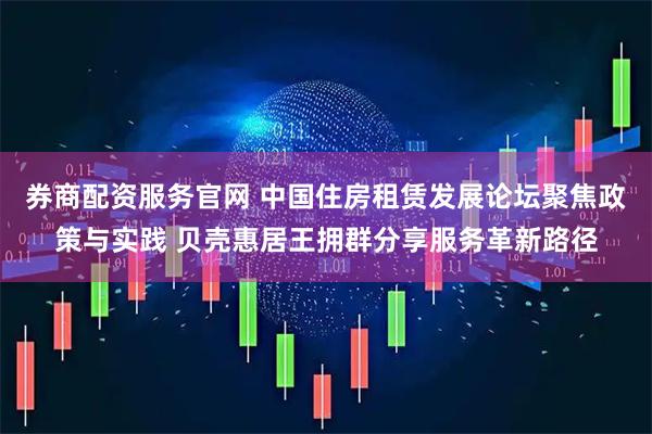 券商配资服务官网 中国住房租赁发展论坛聚焦政策与实践 贝壳惠居王拥群分享服务革新路径