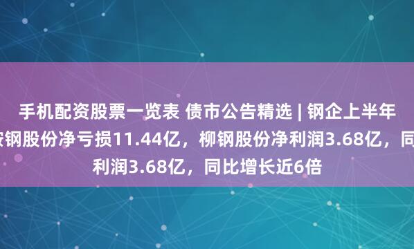 手机配资股票一览表 债市公告精选 | 钢企上半年业绩分化，鞍钢股份净亏损11.44亿，柳钢股份净利润3.68亿，同比增长近6倍