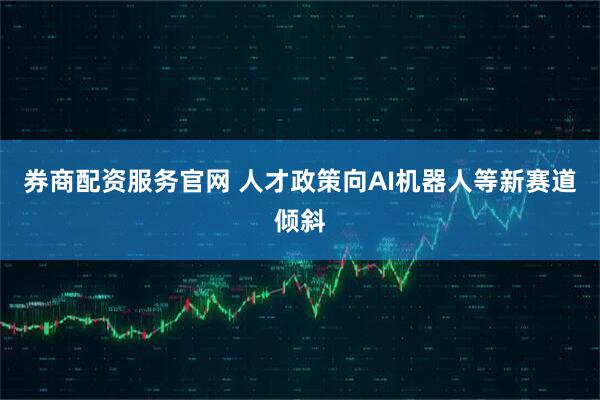 券商配资服务官网 人才政策向AI机器人等新赛道倾斜