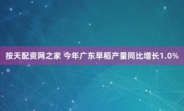 按天配资网之家 今年广东早稻产量同比增长1.0%