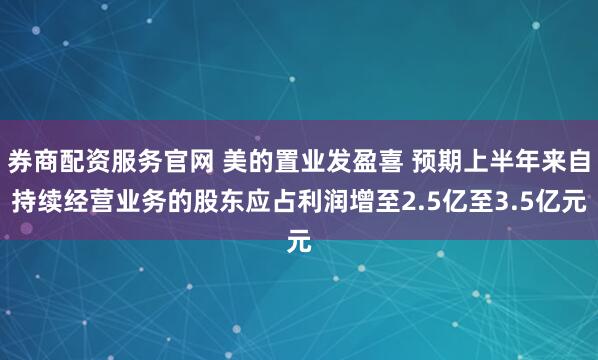 券商配资服务官网 美的置业发盈喜 预期上半年来自持续经营业务的股东应占利润增至2.5亿至3.5亿元