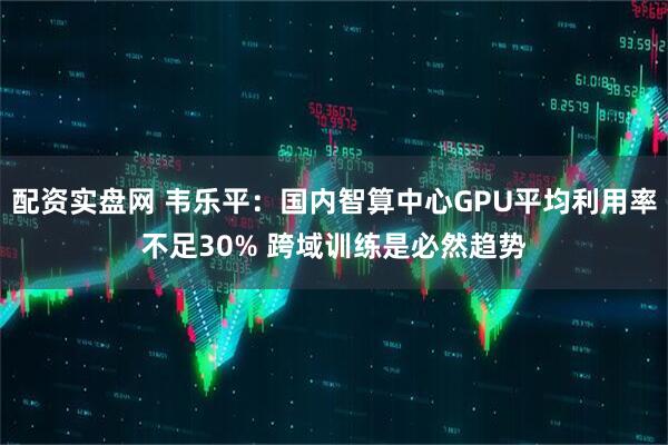 配资实盘网 韦乐平：国内智算中心GPU平均利用率不足30% 跨域训练是必然趋势