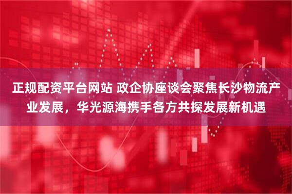 正规配资平台网站 政企协座谈会聚焦长沙物流产业发展，华光源海携手各方共探发展新机遇