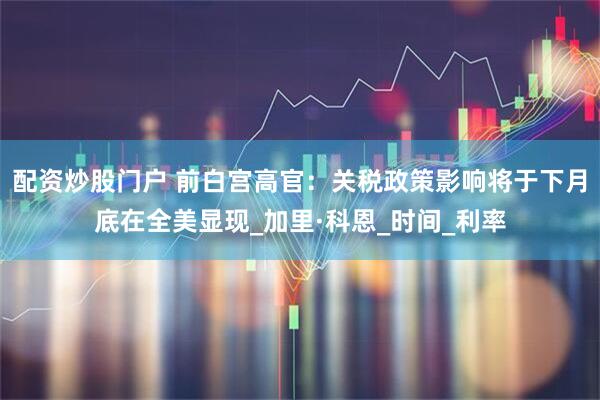 配资炒股门户 前白宫高官：关税政策影响将于下月底在全美显现_加里·科恩_时间_利率