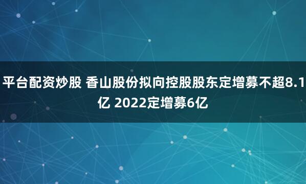 平台配资炒股 香山股份拟向控股股东定增募不超8.1亿 2022定增募6亿