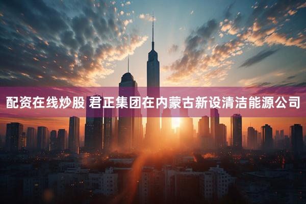 配资在线炒股 君正集团在内蒙古新设清洁能源公司