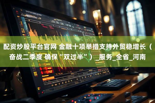 配资炒股平台官网 金融十项举措支持外贸稳增长（奋战二季度 确保“双过半”）_服务_全省_河南