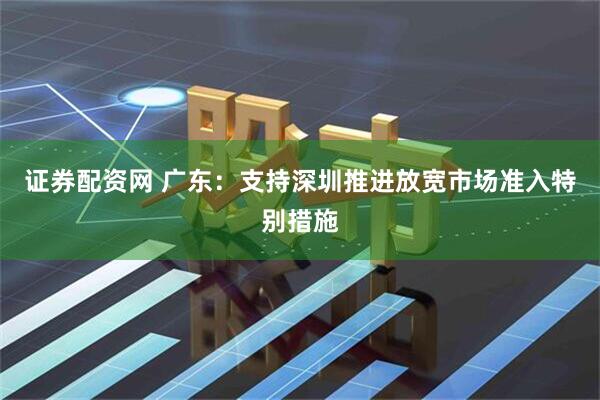 证券配资网 广东：支持深圳推进放宽市场准入特别措施