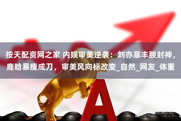 按天配资网之家 内娱审美逆袭：刘亦菲丰腴封神，鹿晗暴瘦成刀，审美风向标改变_自然_网友_体重