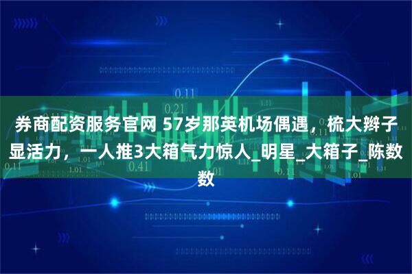 券商配资服务官网 57岁那英机场偶遇，梳大辫子显活力，一人推3大箱气力惊人_明星_大箱子_陈数