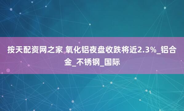 按天配资网之家 氧化铝夜盘收跌将近2.3%_铝合金_不锈钢_国际