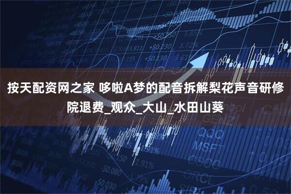 按天配资网之家 哆啦A梦的配音拆解梨花声音研修院退费_观众_大山_水田山葵