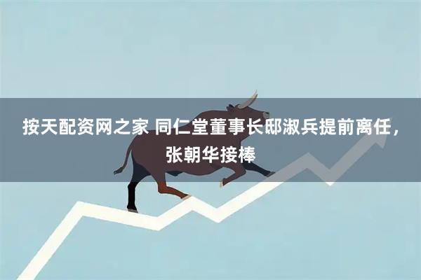 按天配资网之家 同仁堂董事长邸淑兵提前离任，张朝华接棒