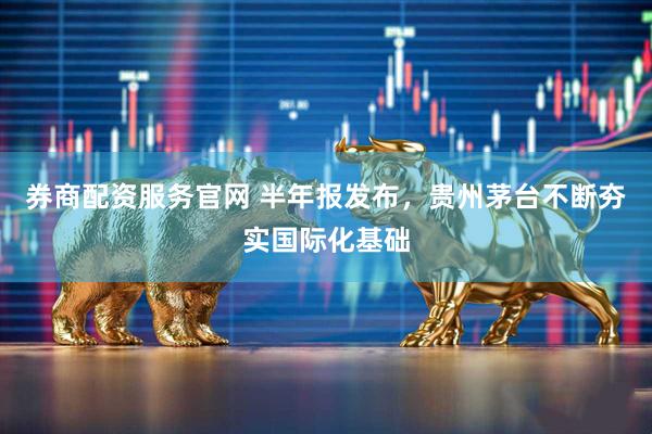 券商配资服务官网 半年报发布，贵州茅台不断夯实国际化基础