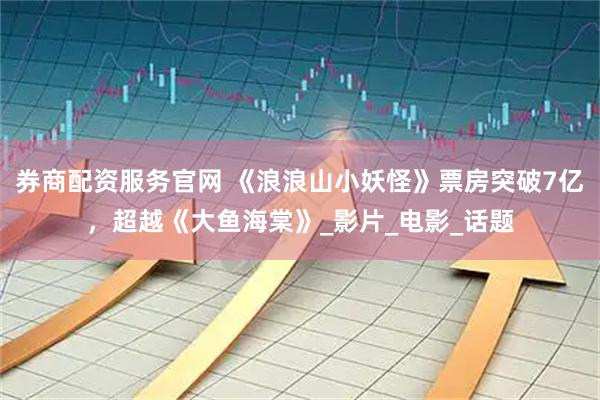 券商配资服务官网 《浪浪山小妖怪》票房突破7亿，超越《大鱼海棠》_影片_电影_话题