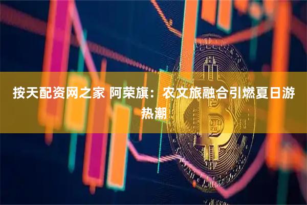 按天配资网之家 阿荣旗：农文旅融合引燃夏日游热潮