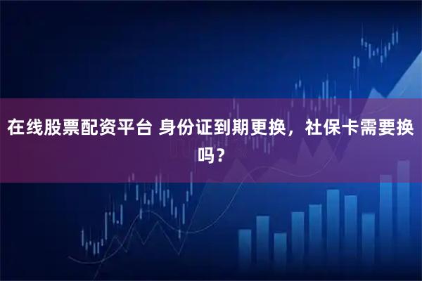 在线股票配资平台 身份证到期更换，社保卡需要换吗？
