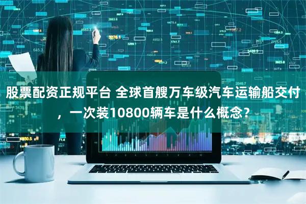 股票配资正规平台 全球首艘万车级汽车运输船交付，一次装10800辆车是什么概念？