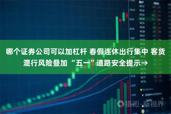 哪个证券公司可以加杠杆 春假连休出行集中 客货混行风险叠加 “五一”道路安全提示→
