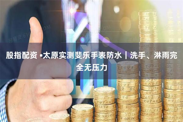 股指配资 •太原实测斐乐手表防水｜洗手、淋雨完全无压力