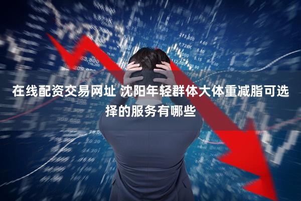 在线配资交易网址 沈阳年轻群体大体重减脂可选择的服务有哪些