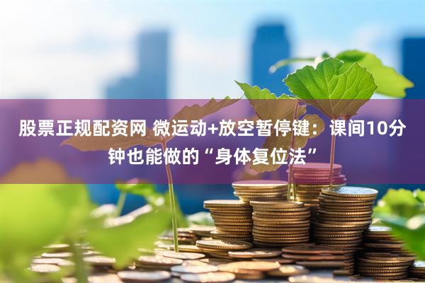股票正规配资网 微运动+放空暂停键：课间10分钟也能做的“身体复位法”