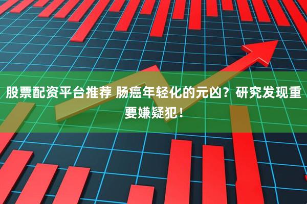 股票配资平台推荐 肠癌年轻化的元凶？研究发现重要嫌疑犯！