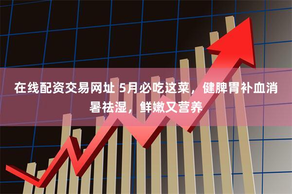 在线配资交易网址 5月必吃这菜，健脾胃补血消暑祛湿，鲜嫩又营养