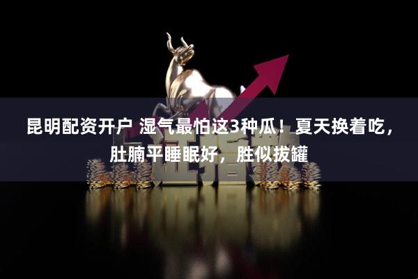 昆明配资开户 湿气最怕这3种瓜！夏天换着吃，肚腩平睡眠好，胜似拔罐